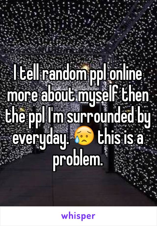 I tell random ppl online more about myself then the ppl I'm surrounded by everyday. 😥 this is a problem. 