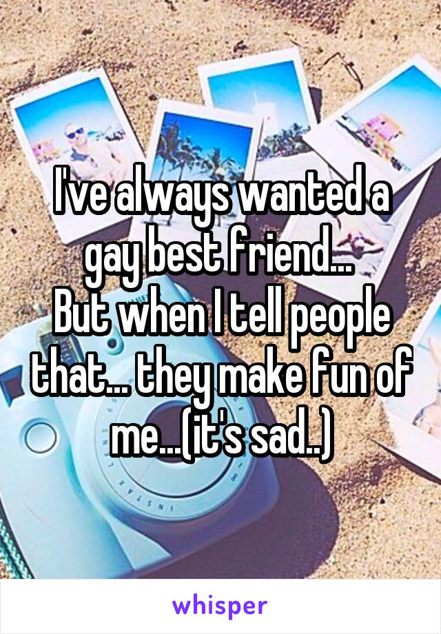 I've always wanted a gay best friend... 
But when I tell people that... they make fun of me...(it's sad..)