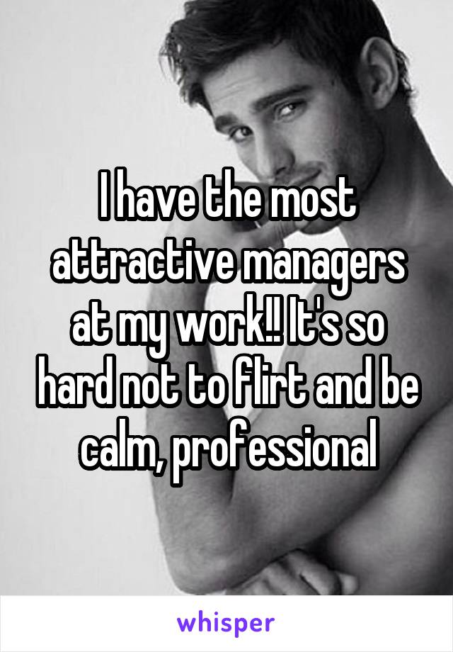 I have the most attractive managers at my work!! It's so hard not to flirt and be calm, professional