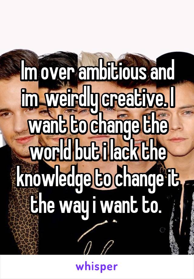 Im over ambitious and im  weirdly creative. I want to change the world but i lack the knowledge to change it the way i want to. 