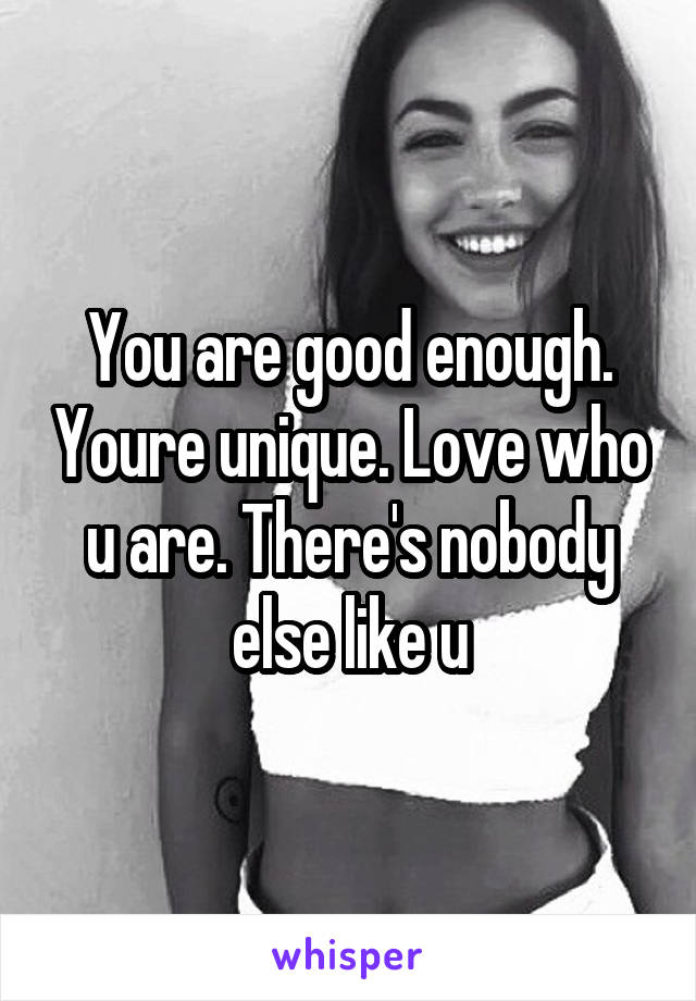 You are good enough. Youre unique. Love who u are. There's nobody else like u