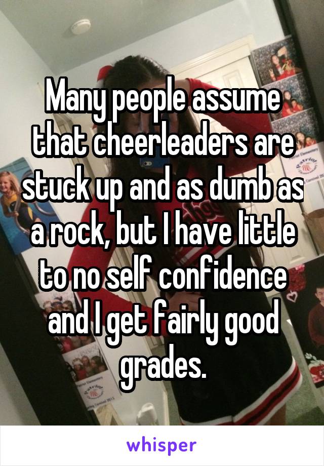 Many people assume that cheerleaders are stuck up and as dumb as a rock, but I have little to no self confidence and I get fairly good grades.