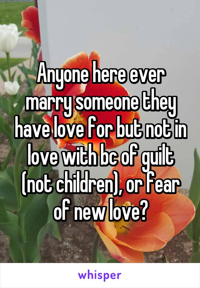 Anyone here ever marry someone they have love for but not in love with bc of guilt (not children), or fear of new love?