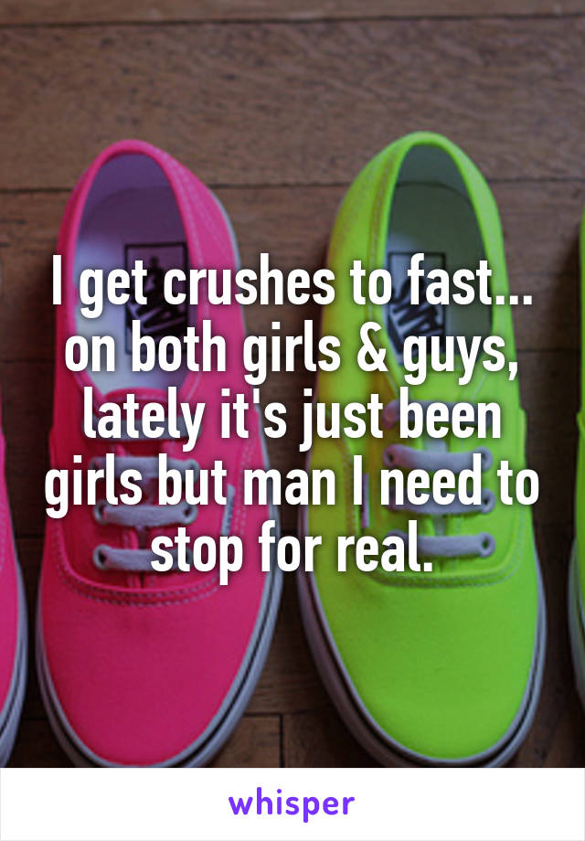 I get crushes to fast... on both girls & guys, lately it's just been girls but man I need to stop for real.