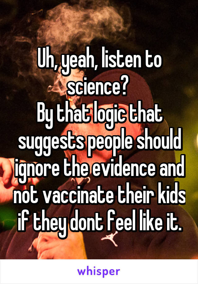 Uh, yeah, listen to science? 
By that logic that suggests people should ignore the evidence and not vaccinate their kids if they dont feel like it.