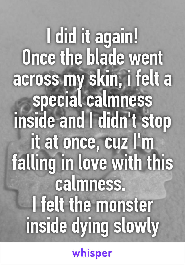  I did it again! 
Once the blade went across my skin, i felt a special calmness inside and I didn't stop it at once, cuz I'm falling in love with this calmness. 
I felt the monster inside dying slowly