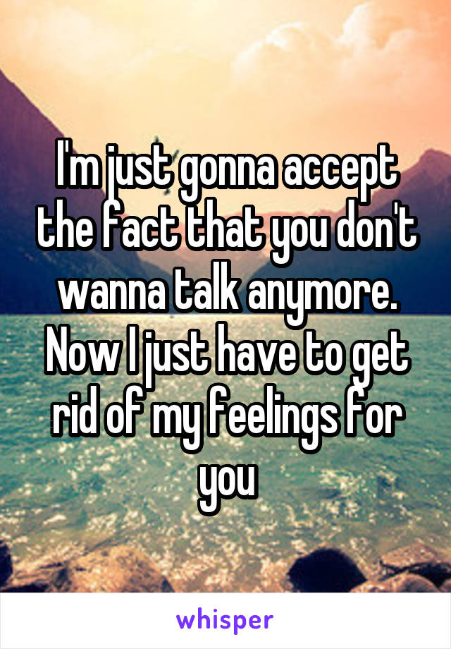 I'm just gonna accept the fact that you don't wanna talk anymore. Now I just have to get rid of my feelings for you