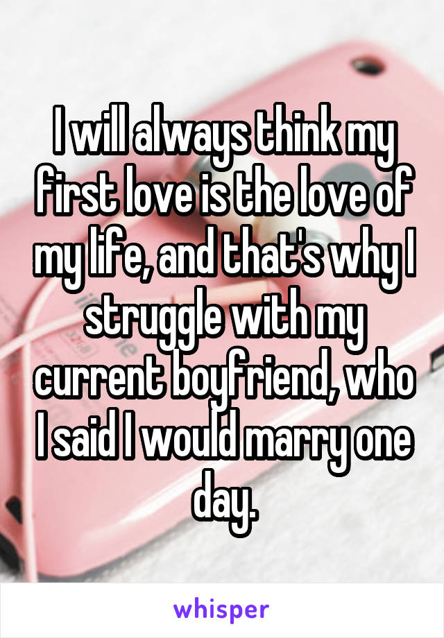 I will always think my first love is the love of my life, and that's why I struggle with my current boyfriend, who I said I would marry one day.