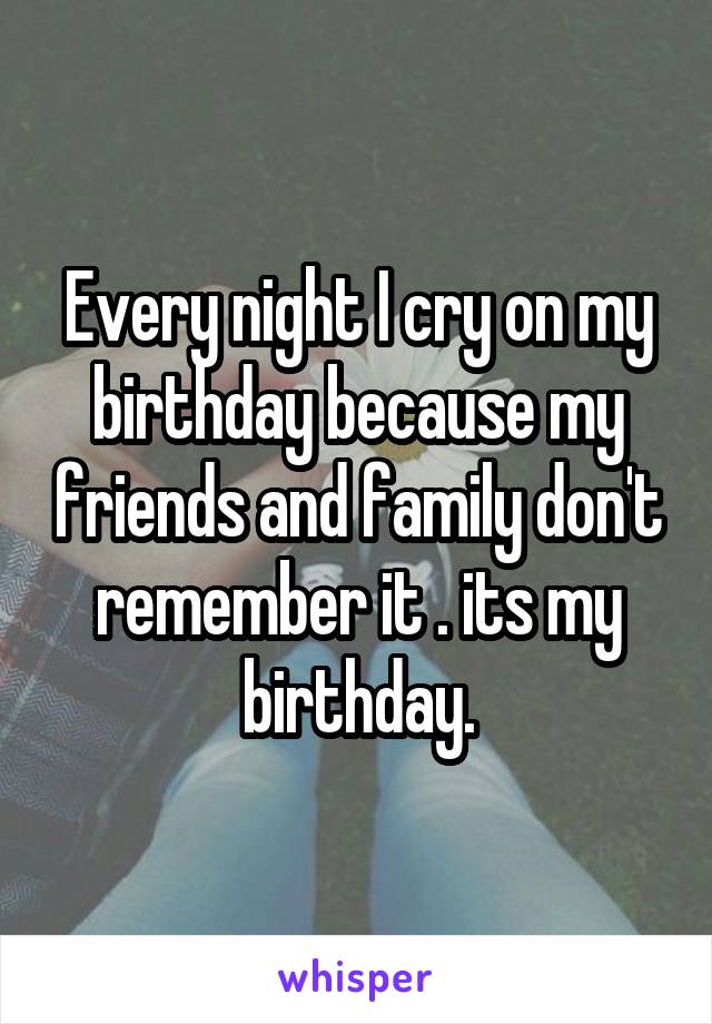 Every night I cry on my birthday because my friends and family don't remember it . its my birthday.