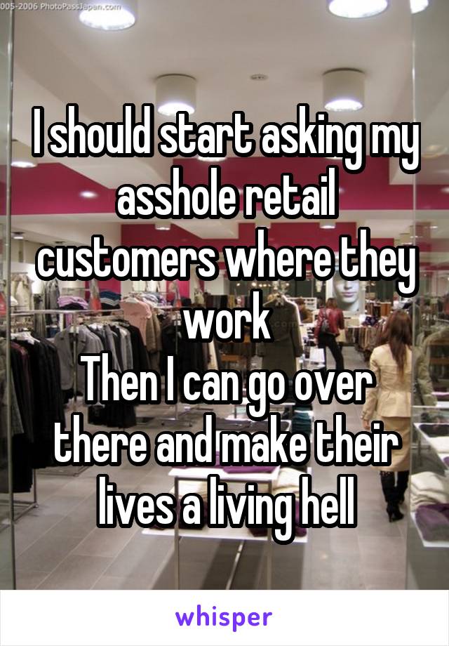 I should start asking my asshole retail customers where they work
Then I can go over there and make their lives a living hell