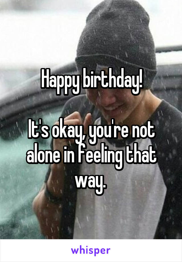 Happy birthday!

It's okay, you're not alone in feeling that way. 