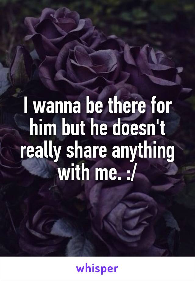 I wanna be there for him but he doesn't really share anything with me. :/