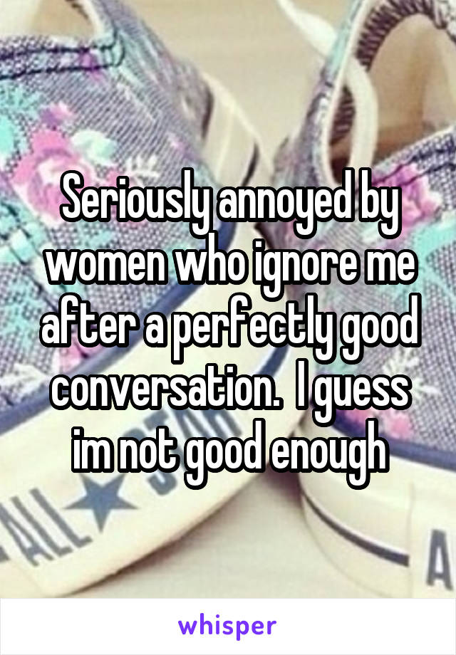 Seriously annoyed by women who ignore me after a perfectly good conversation.  I guess im not good enough