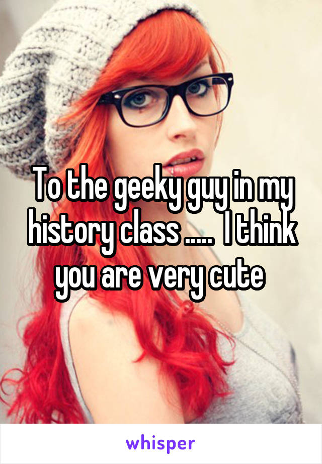 To the geeky guy in my history class .....  I think you are very cute 