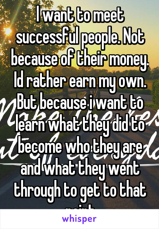 I want to meet successful people. Not because of their money. Id rather earn my own. But because i want to learn what they did to become who they are and what they went through to get to that point