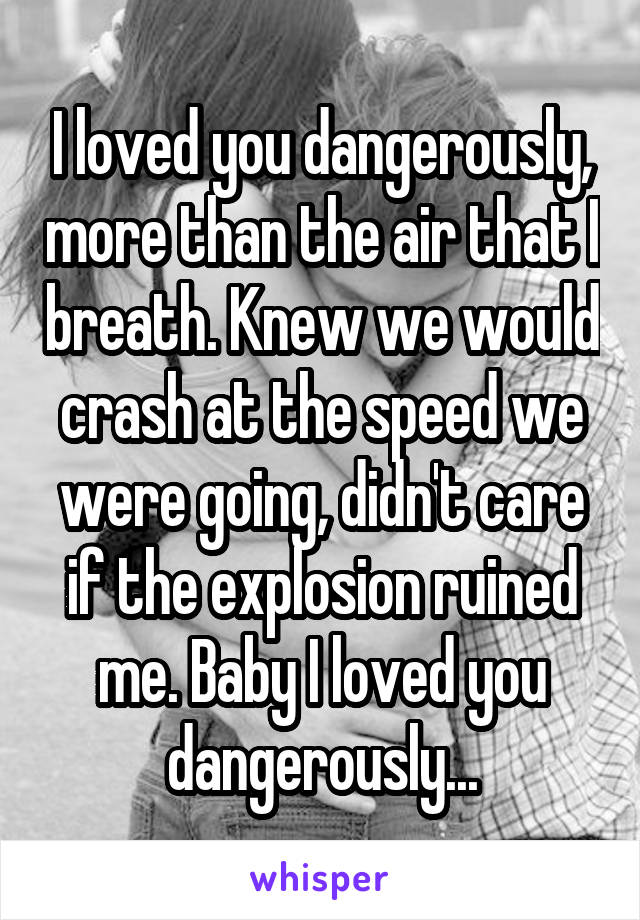 I loved you dangerously, more than the air that I breath. Knew we would crash at the speed we were going, didn't care if the explosion ruined me. Baby I loved you dangerously...