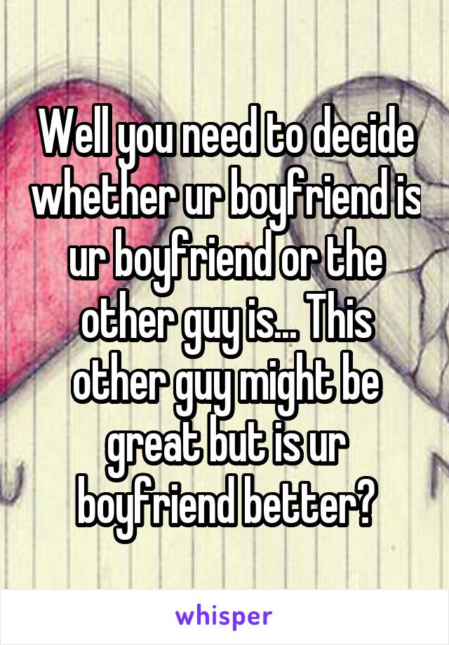 Well you need to decide whether ur boyfriend is ur boyfriend or the other guy is... This other guy might be great but is ur boyfriend better?