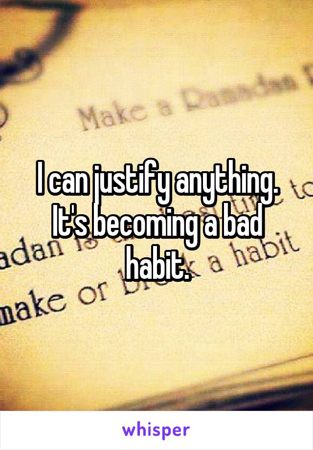 I can justify anything. It's becoming a bad habit.