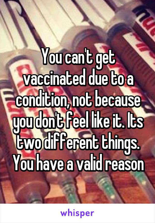 You can't get vaccinated due to a condition, not because you don't feel like it. Its two different things. You have a valid reason