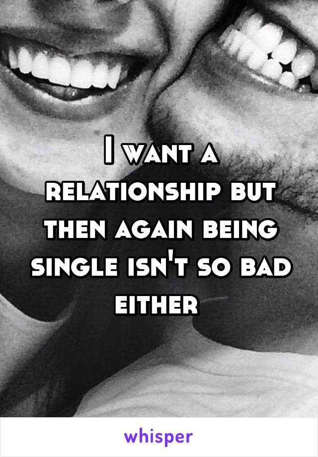 I want a relationship but then again being single isn't so bad either 