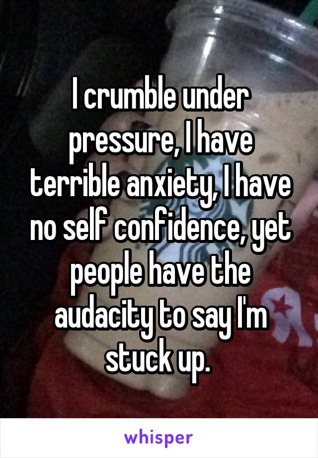 I crumble under pressure, I have terrible anxiety, I have no self confidence, yet people have the audacity to say I'm stuck up. 