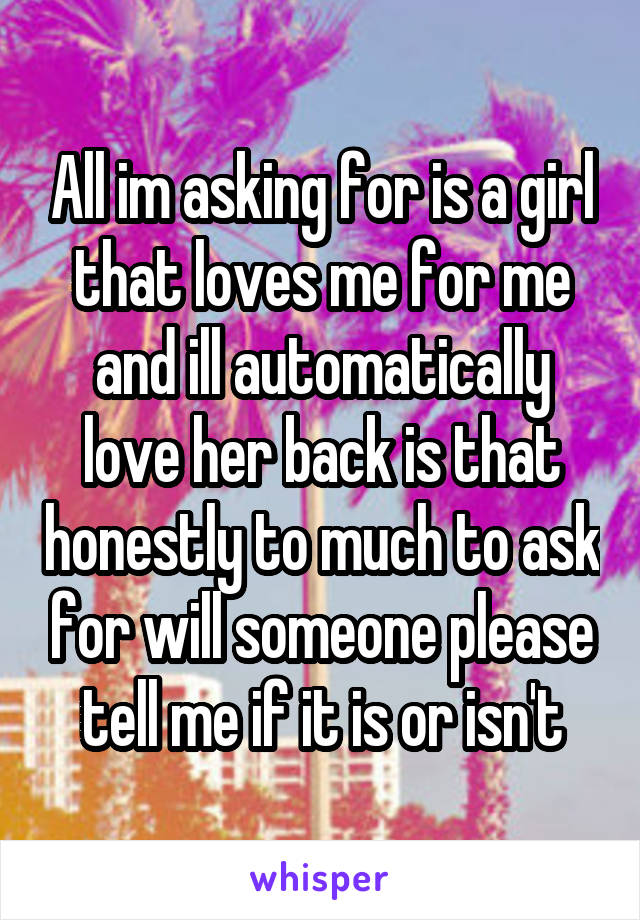 All im asking for is a girl that loves me for me and ill automatically love her back is that honestly to much to ask for will someone please tell me if it is or isn't