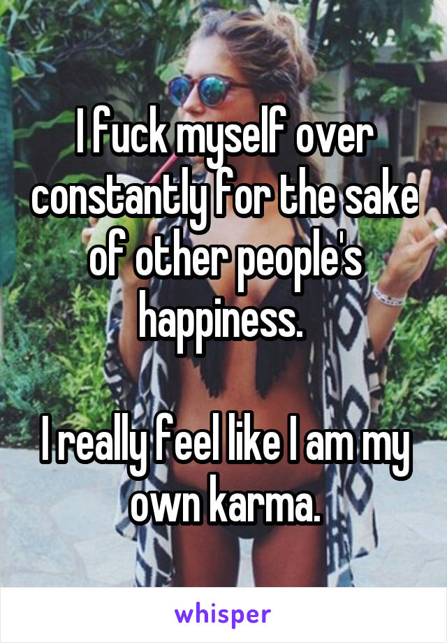 I fuck myself over constantly for the sake of other people's happiness. 

I really feel like I am my own karma.