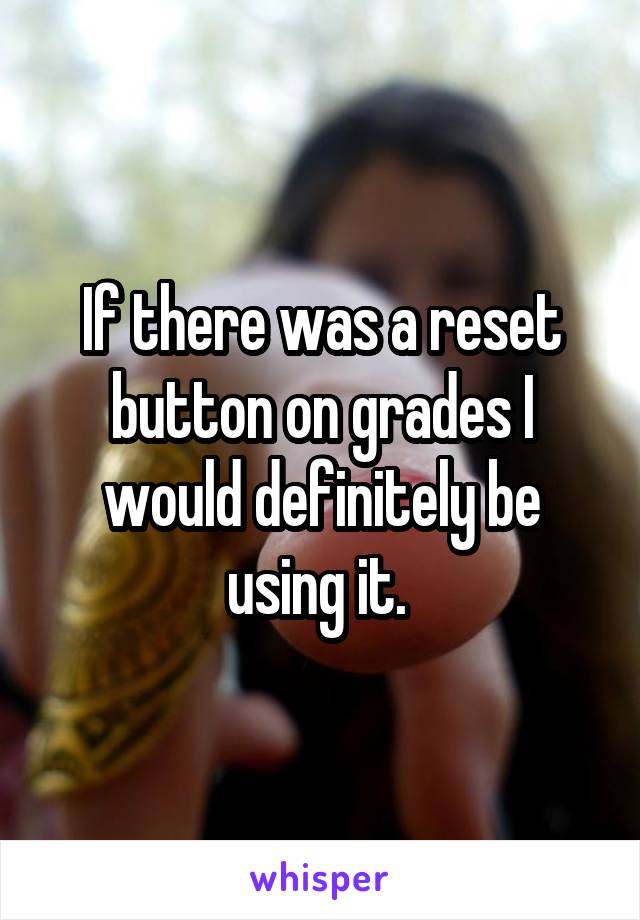 If there was a reset button on grades I would definitely be using it. 