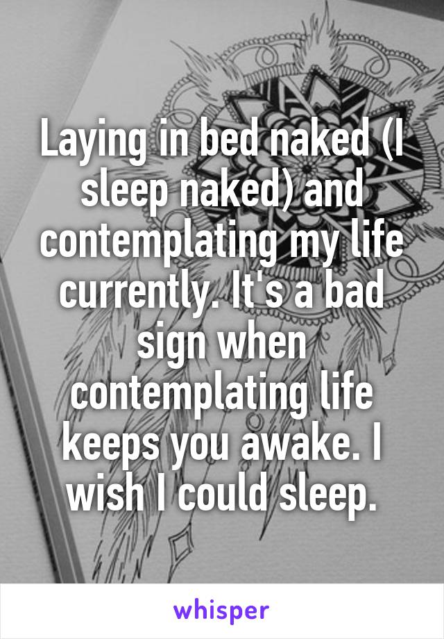 Laying in bed naked (I sleep naked) and contemplating my life currently. It's a bad sign when contemplating life keeps you awake. I wish I could sleep.