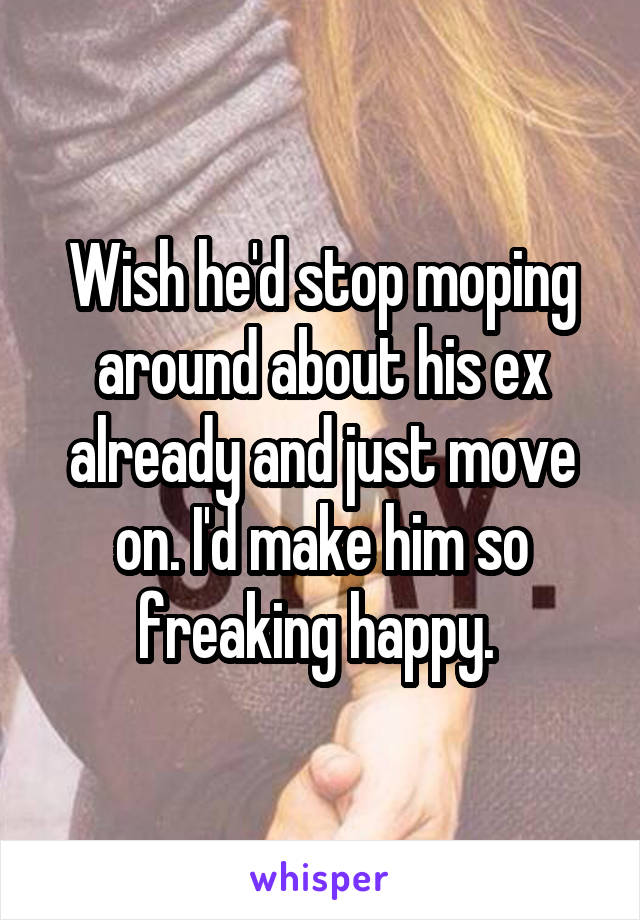 Wish he'd stop moping around about his ex already and just move on. I'd make him so freaking happy. 