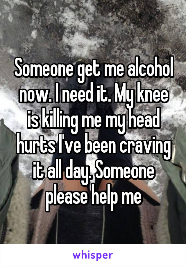 Someone get me alcohol now. I need it. My knee is killing me my head hurts I've been craving it all day. Someone please help me