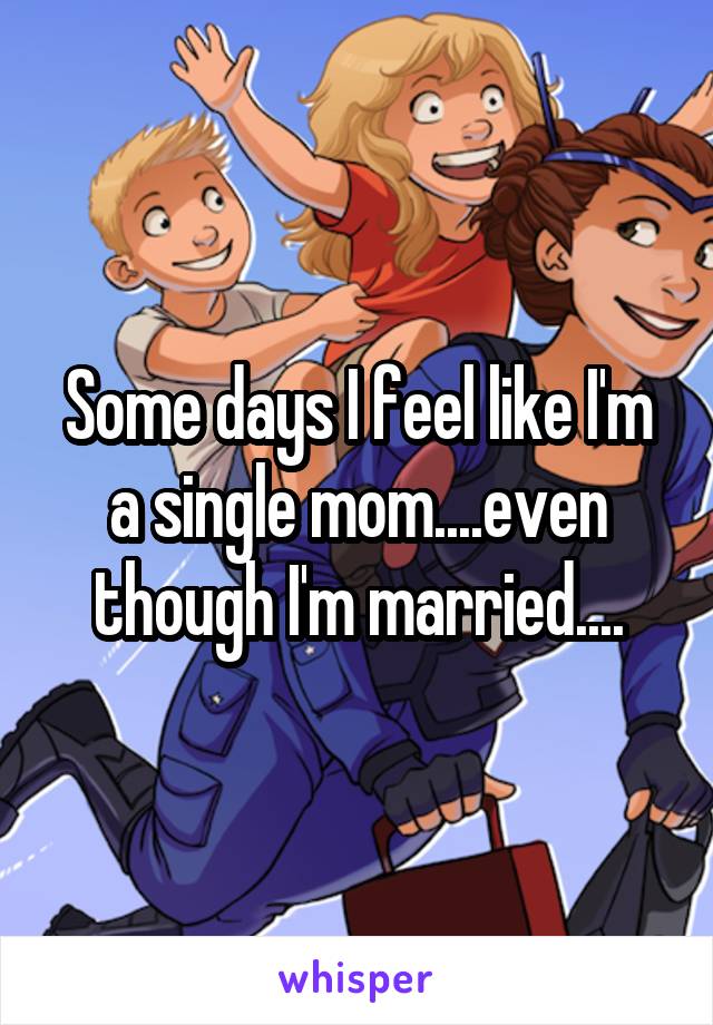 Some days I feel like I'm a single mom....even though I'm married....