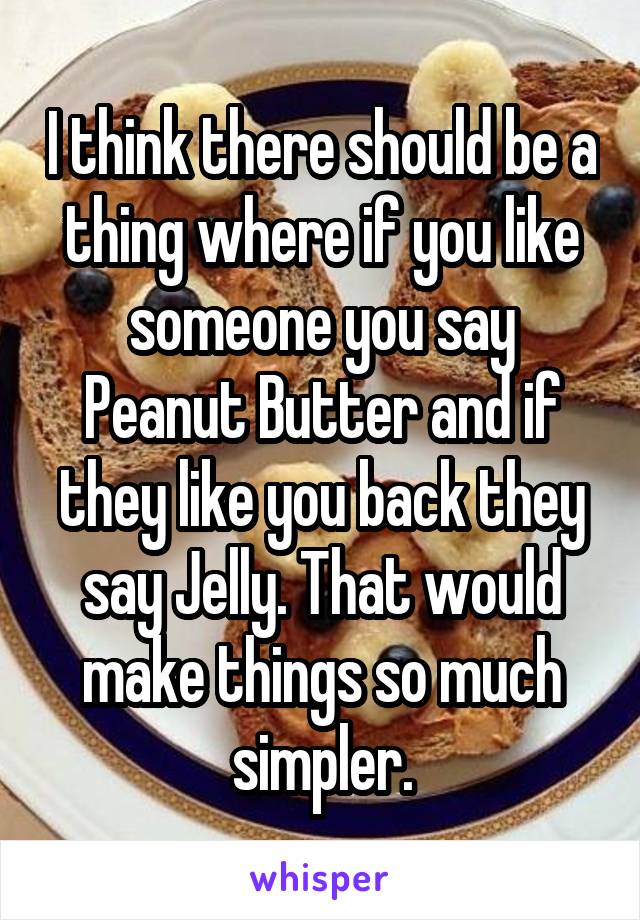 I think there should be a thing where if you like someone you say Peanut Butter and if they like you back they say Jelly. That would make things so much simpler.