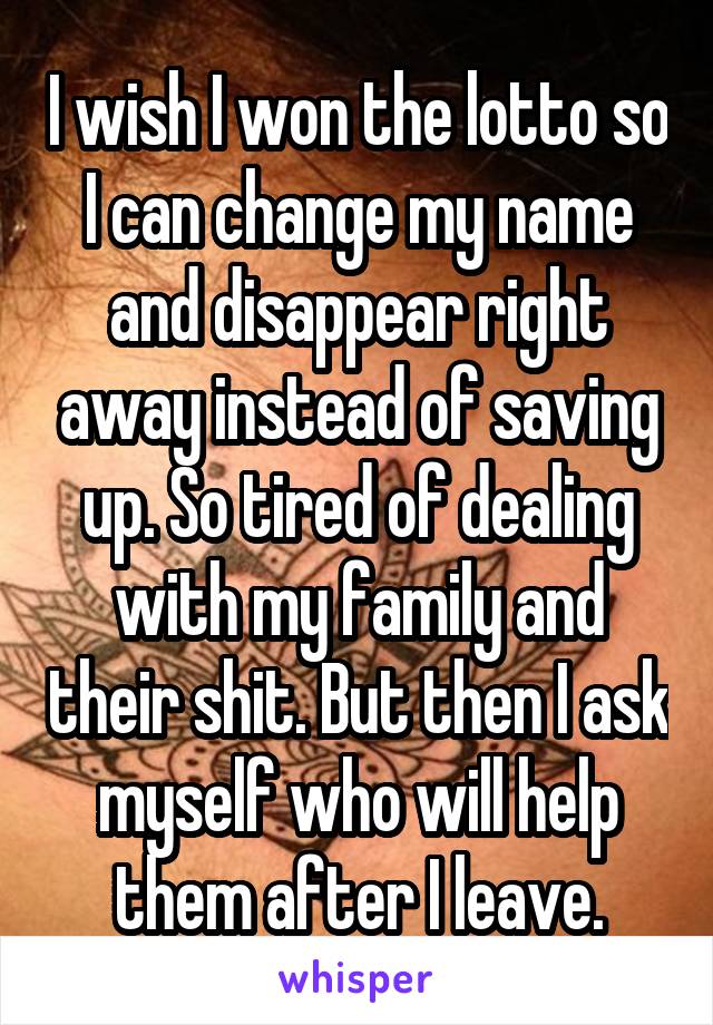 I wish I won the lotto so I can change my name and disappear right away instead of saving up. So tired of dealing with my family and their shit. But then I ask myself who will help them after I leave.