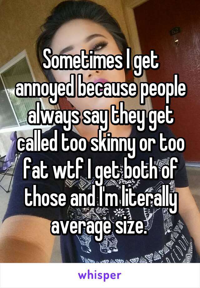 Sometimes I get annoyed because people always say they get called too skinny or too fat wtf I get both of those and I'm literally average size. 