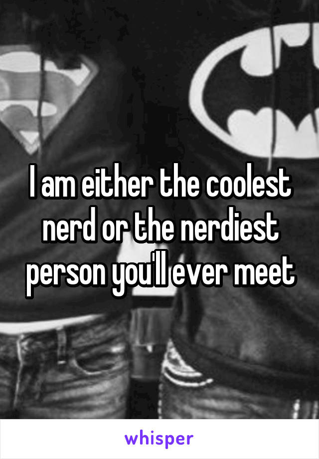 I am either the coolest nerd or the nerdiest person you'll ever meet