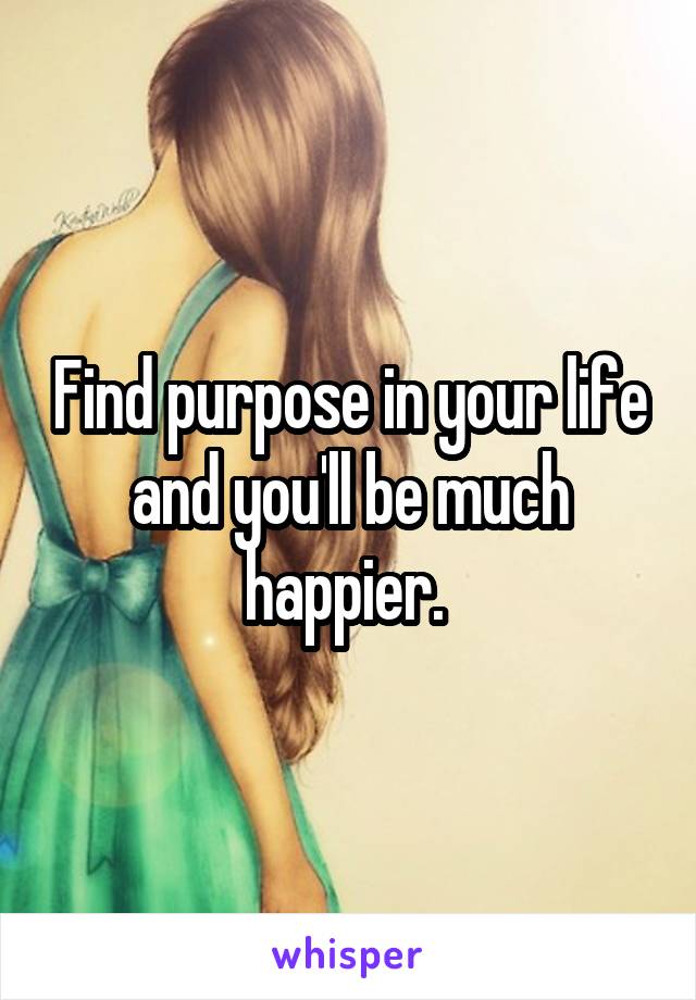 Find purpose in your life and you'll be much happier. 