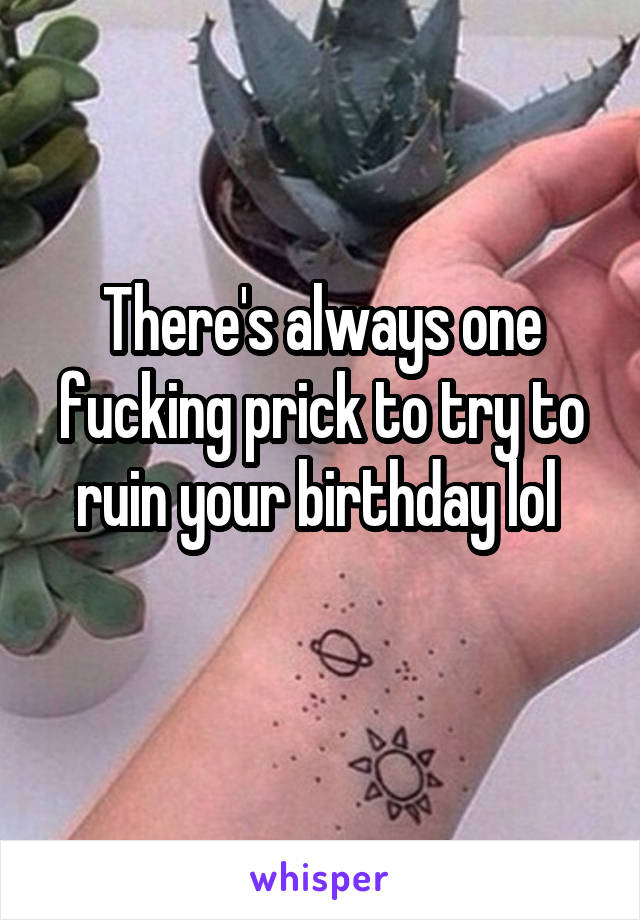 There's always one fucking prick to try to ruin your birthday lol 
