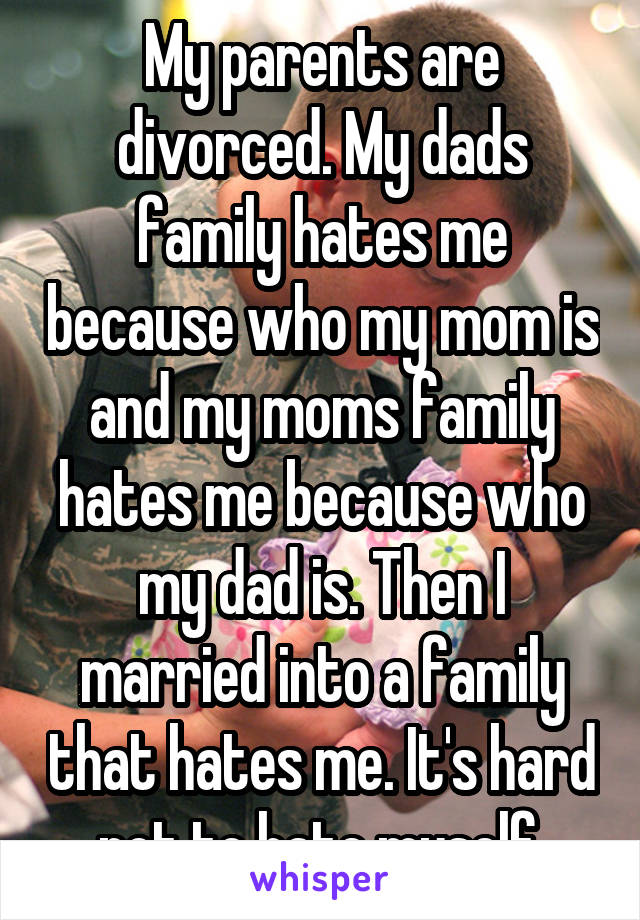 My parents are divorced. My dads family hates me because who my mom is and my moms family hates me because who my dad is. Then I married into a family that hates me. It's hard not to hate myself.