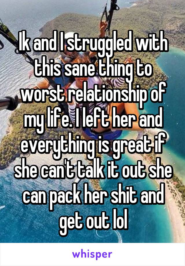 Ik and I struggled with this sane thing to worst relationship of my life. I left her and everything is great if she can't talk it out she can pack her shit and get out lol