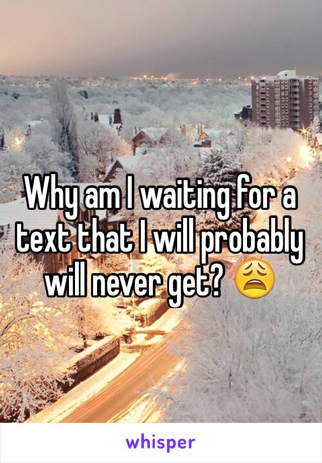 Why am I waiting for a text that I will probably will never get? 😩