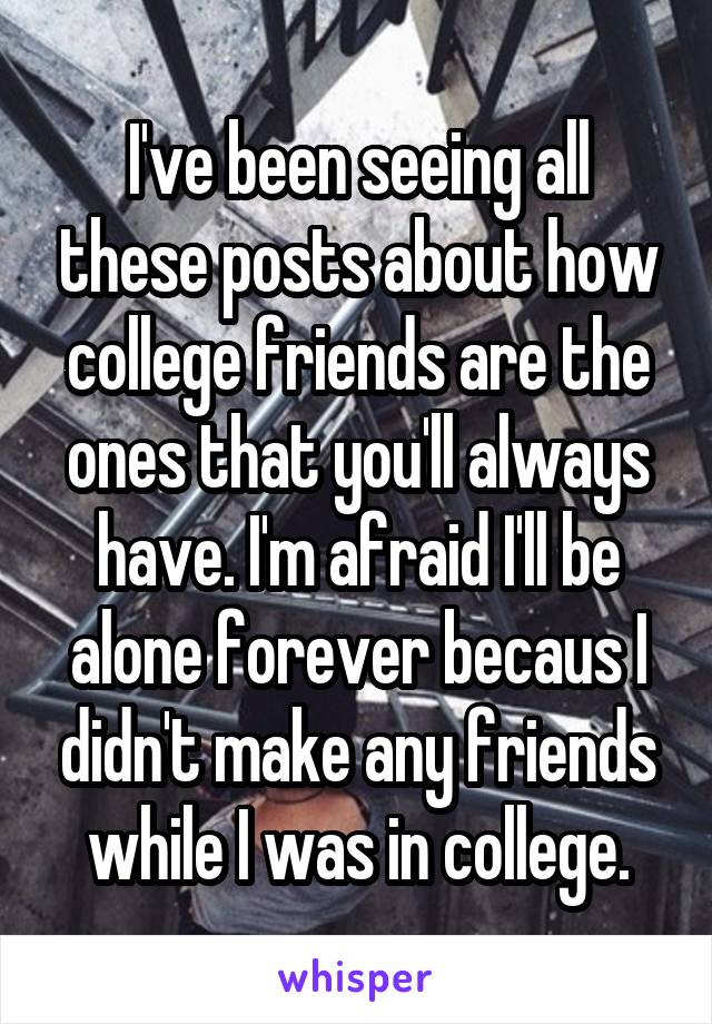 I've been seeing all these posts about how college friends are the ones that you'll always have. I'm afraid I'll be alone forever becaus I didn't make any friends while I was in college.