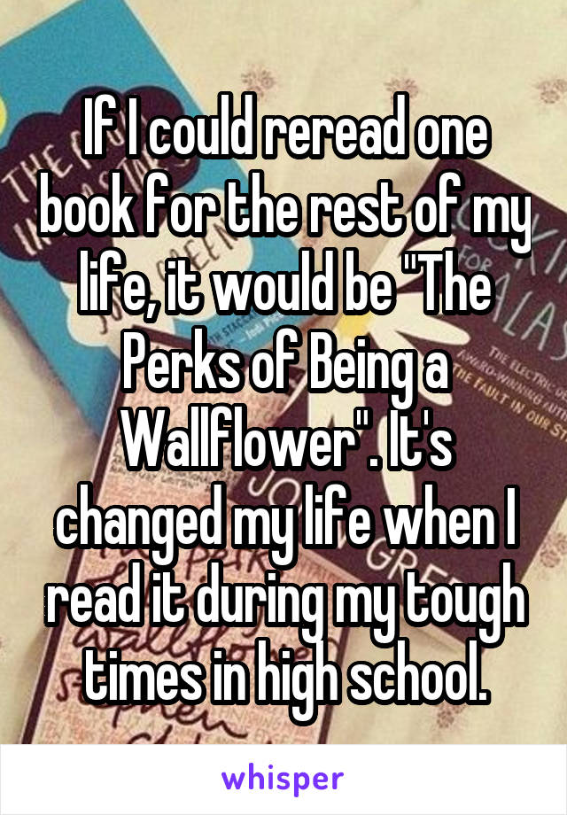 If I could reread one book for the rest of my life, it would be "The Perks of Being a Wallflower". It's changed my life when I read it during my tough times in high school.