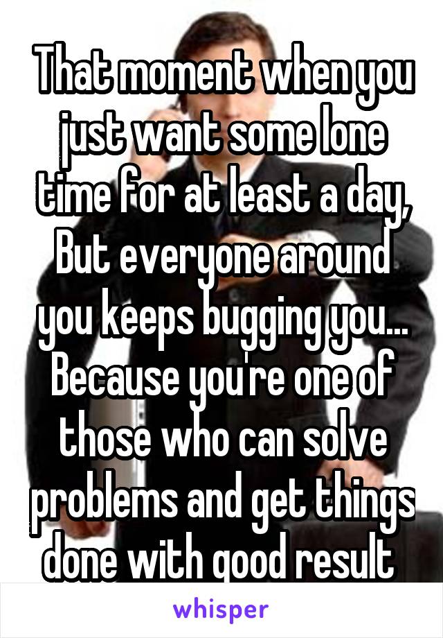 That moment when you just want some lone time for at least a day, But everyone around you keeps bugging you... Because you're one of those who can solve problems and get things done with good result 