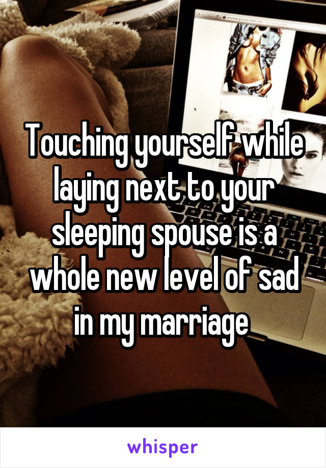 Touching yourself while laying next to your sleeping spouse is a whole new level of sad in my marriage 