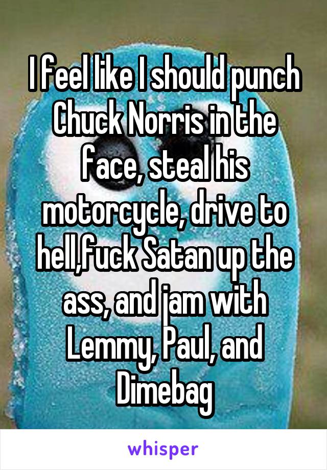 I feel like I should punch Chuck Norris in the face, steal his motorcycle, drive to hell,fuck Satan up the ass, and jam with Lemmy, Paul, and Dimebag