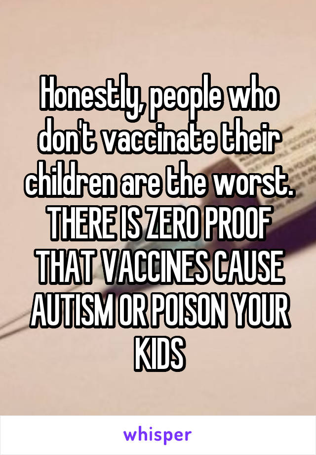 Honestly, people who don't vaccinate their children are the worst. THERE IS ZERO PROOF THAT VACCINES CAUSE AUTISM OR POISON YOUR KIDS