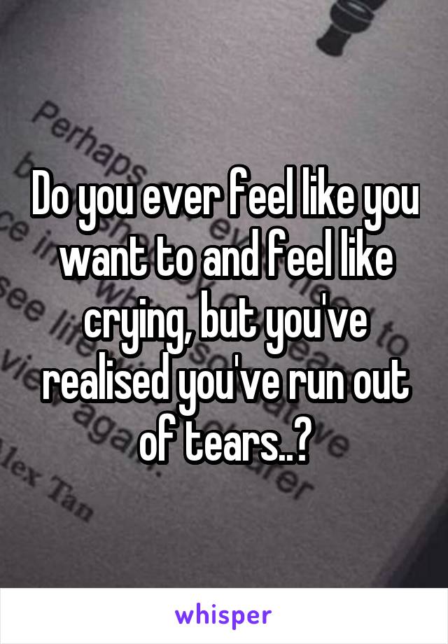 Do you ever feel like you want to and feel like crying, but you've realised you've run out of tears..?