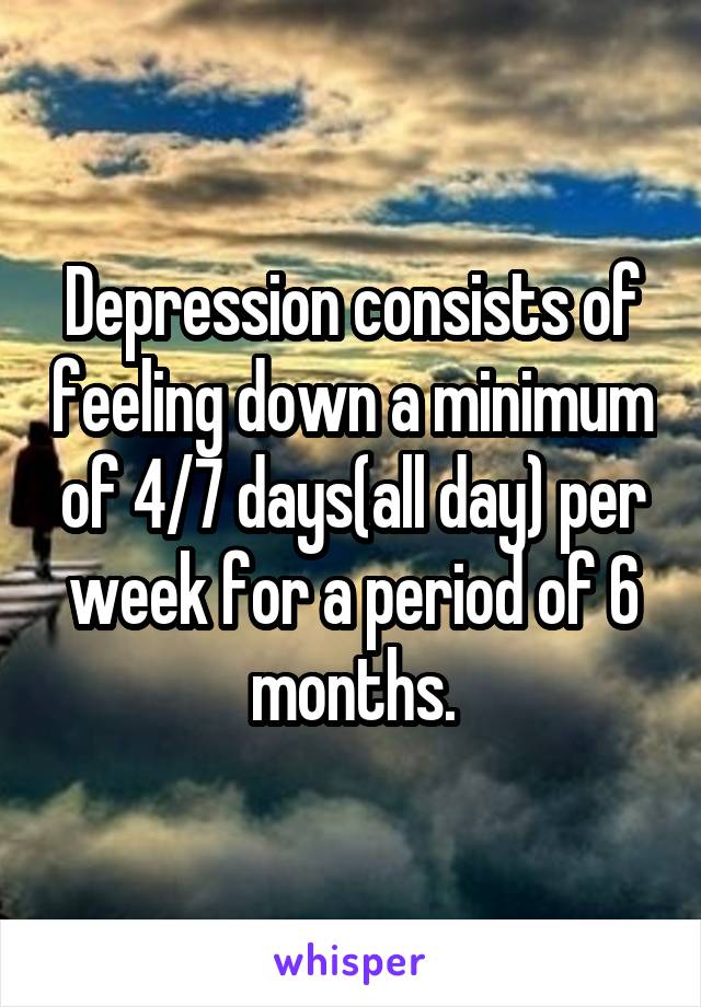 Depression consists of feeling down a minimum of 4/7 days(all day) per week for a period of 6 months.