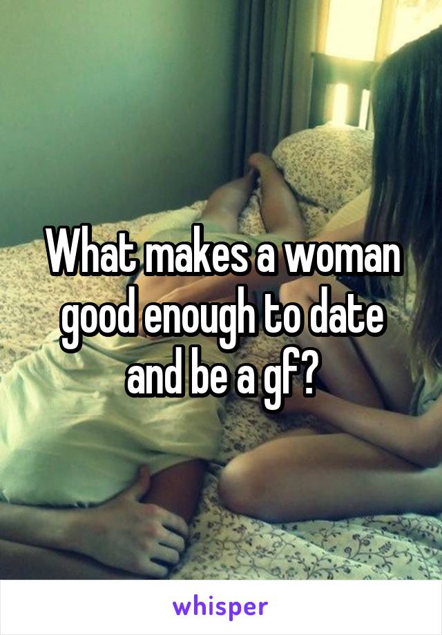 What makes a woman good enough to date and be a gf?